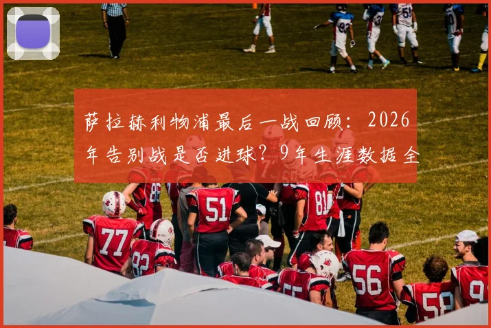 萨拉赫利物浦最后一战回顾：2026年告别战是否进球？9年生涯数据全解析，离队原因及未来去向探讨