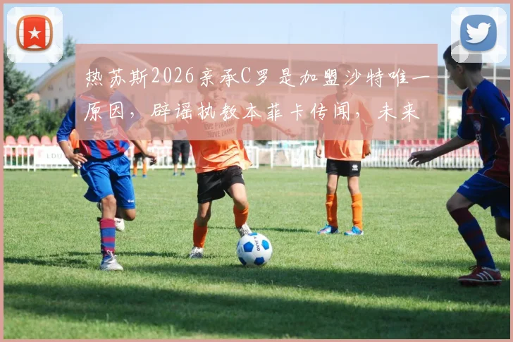 热苏斯2026亲承C罗是加盟沙特唯一原因，辟谣执教本菲卡传闻，未来去向引关注