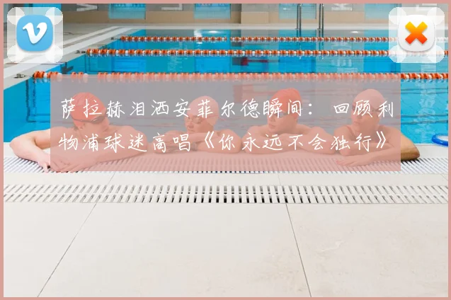 萨拉赫泪洒安菲尔德瞬间：回顾利物浦球迷高唱《你永远不会独行》2026动情时刻