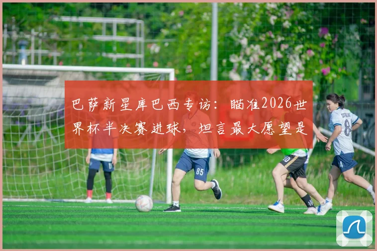 巴萨新星库巴西专访：瞄准2026世界杯半决赛进球，坦言最大愿望是看到梅西回归诺坎普