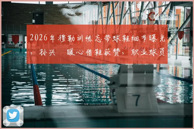 2026年穆勒训练忘带球鞋细节曝光，孙兴慜暖心借鞋获赞，职业球员备用装备指南