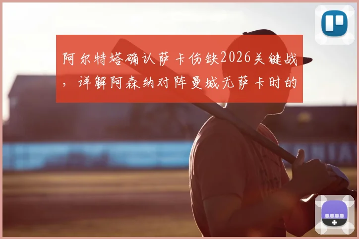 阿尔特塔确认萨卡伤缺2026关键战,详解阿森纳对阵曼城无萨卡时的战术选择与攻防看点