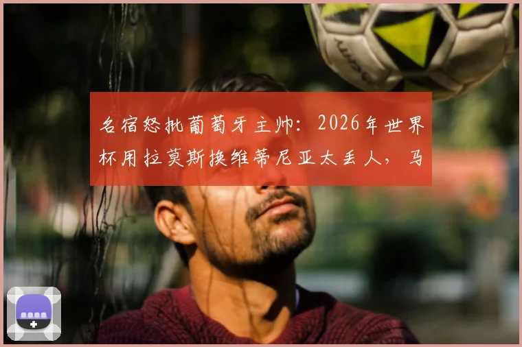 名宿怒批葡萄牙主帅：2026年世界杯用拉莫斯换维蒂尼亚太丢人，马丁内斯不敢动C罗内情分析