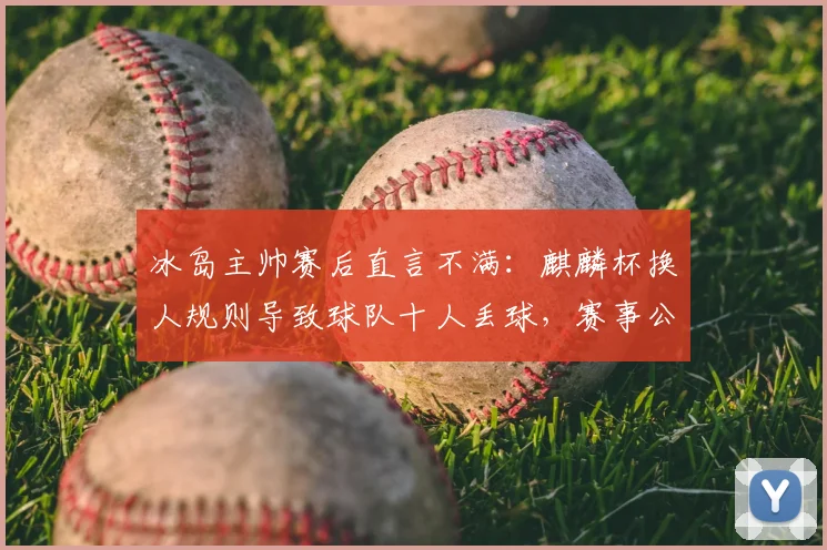 冰岛主帅赛后直言不满：麒麟杯换人规则导致球队十人丢球，赛事公平性引热议