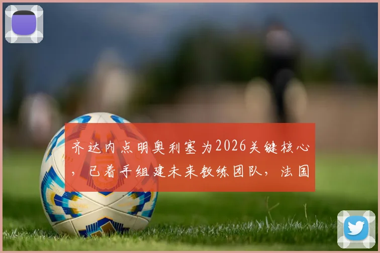 齐达内点明奥利塞为2026关键核心,已着手组建未来教练团队,法国队战术蓝图浮现