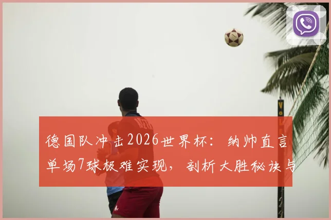 德国队冲击2026世界杯：纳帅直言单场7球极难实现，剖析大胜秘诀与球队长远前景