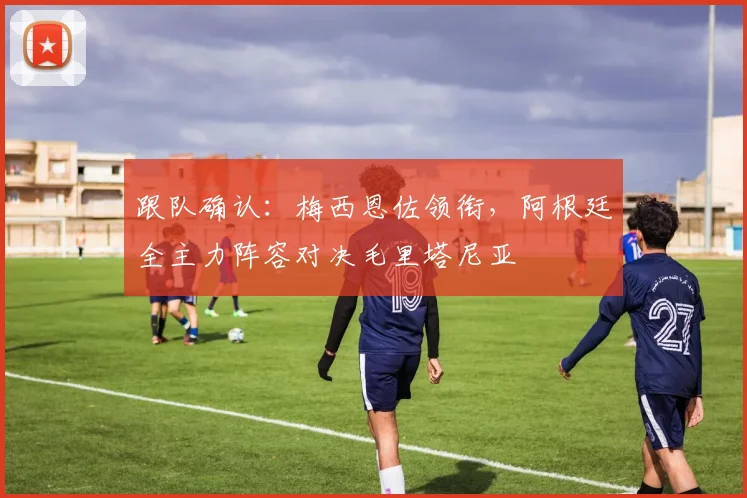 跟队确认:梅西恩佐领衔,阿根廷全主力阵容对决毛里塔尼亚