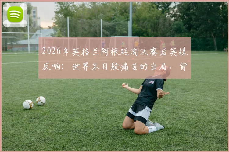 2026年英格兰阿根廷淘汰赛后英媒反响：世界末日般痛苦的出局，背后原因值得深思