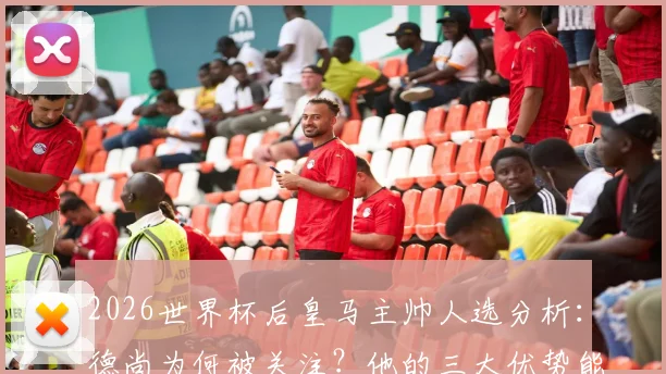 2026世界杯后皇马主帅人选分析：德尚为何被关注？他的三大优势能否打动伯纳乌？