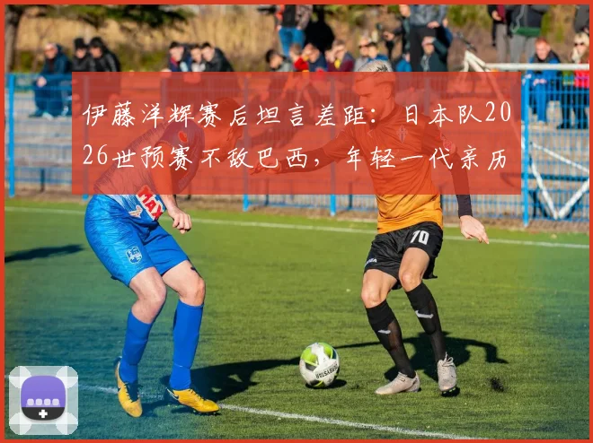伊藤洋辉赛后坦言差距:日本队2026世预赛不敌巴西,年轻一代亲历残酷一课后的反思与未来