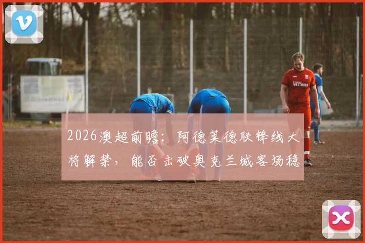 2026澳超前瞻:阿德莱德联锋线大将解禁,能否击破奥克兰城客场稳固防线?