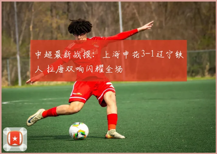 中超最新战报：上海申花3-1辽宁铁人 拉唐双响闪耀全场