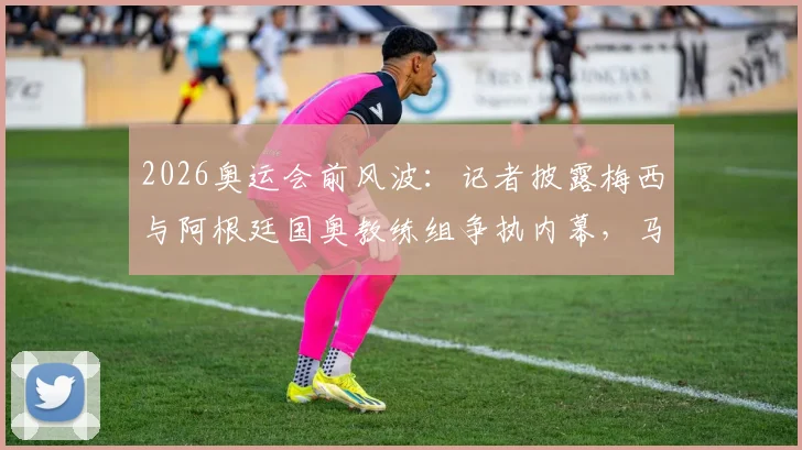 2026奥运会前风波:记者披露梅西与阿根廷国奥教练组争执内幕,马斯切拉诺辞职导火索