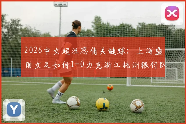 2026中女超汪思倩关键球:上海盛丽女足如何1-0力克浙江杭州银行队?比赛战术复盘