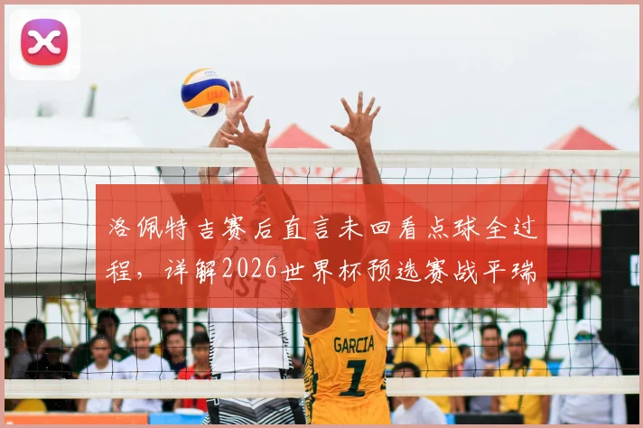 洛佩特吉赛后直言未回看点球全过程,详解2026世界杯预选赛战平瑞士关键意义与球队状态