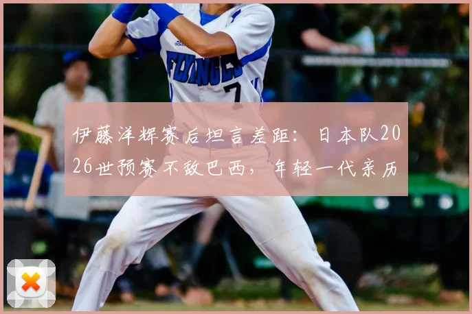 伊藤洋辉赛后坦言差距：日本队2026世预赛不敌巴西，年轻一代亲历残酷一课后的反思与未来