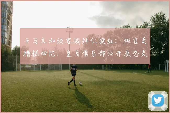 卡马文加谈客战拜仁染红：坦言是糟糕回忆，皇马俱乐部公开表态支持，详解事件责任归属