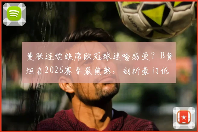 曼联连续缺席欧冠球迷啥感受?B费坦言2026赛季最煎熬,剖析豪门低谷三大影响
